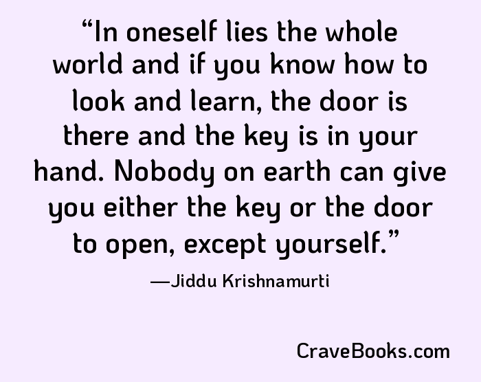 In oneself lies the whole world and if you know how to look and learn, the door is there and the key is in your hand. Nobody on earth can give you either the key or the door to open, except yourself.