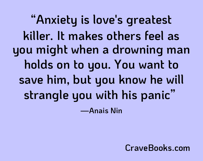 Anxiety is love's greatest killer. It makes others feel as you might when a drowning man holds on to you. You want to save him, but you know he will strangle you with his panic