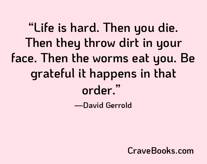 Life is hard. Then you die. Then they throw dirt in your face. Then the worms eat you. Be grateful it happens in that order.