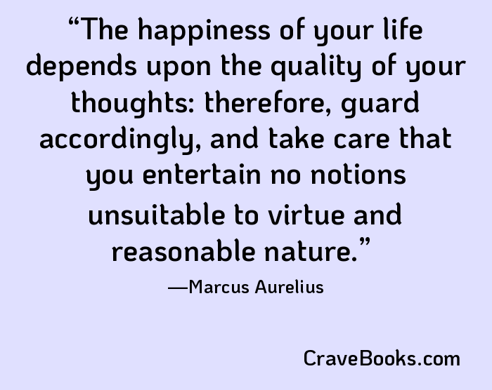 The happiness of your life depends upon the quality of your thoughts: therefore, guard accordingly, and take care that you entertain no notions unsuitable to virtue and reasonable nature.