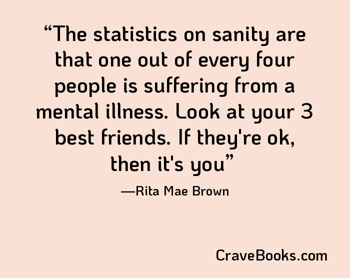 The statistics on sanity are that one out of every four people is suffering from a mental illness. Look at your 3 best friends. If they're ok, then it's you