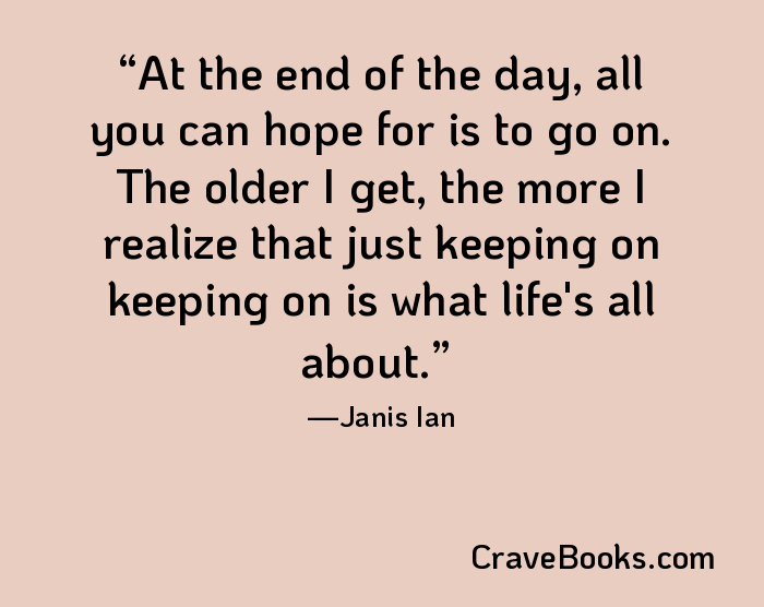 At the end of the day, all you can hope for is to go on. The older I get, the more I realize that just keeping on keeping on is what life's all about.
