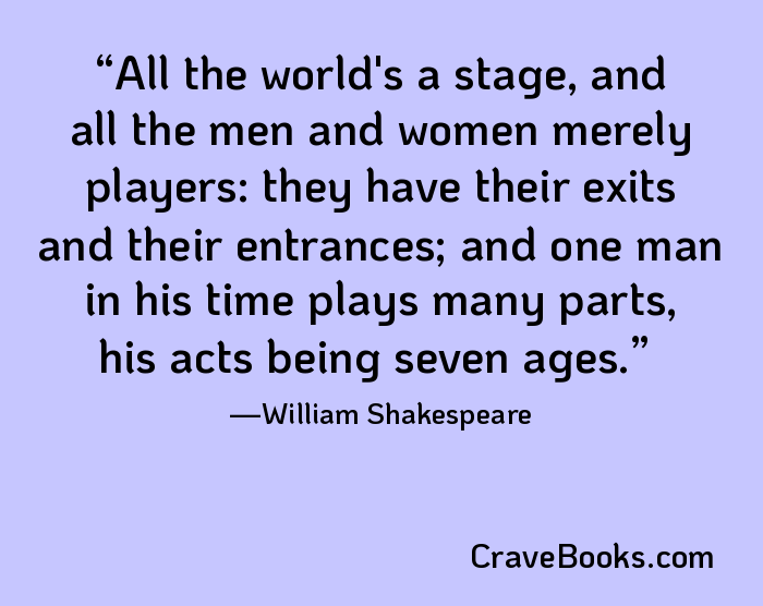 All the world's a stage, and all the men and women merely players: they have their exits and their entrances; and one man in his time plays many parts, his acts being seven ages.