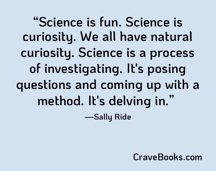 Science is fun. Science is curiosity. We all have natural curiosity. Science is a process of investigating. It's posing questions and coming up with a method. It's delving in.