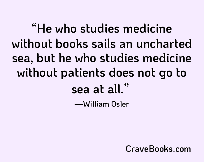 He who studies medicine without books sails an uncharted sea, but he who studies medicine without patients does not go to sea at all.