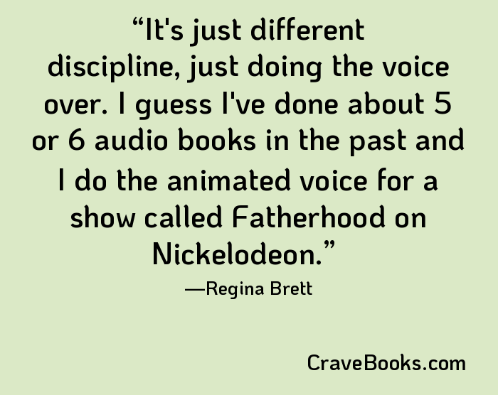 It's just different discipline, just doing the voice over. I guess I've done about 5 or 6 audio books in the past and I do the animated voice for a show called Fatherhood on Nickelodeon.