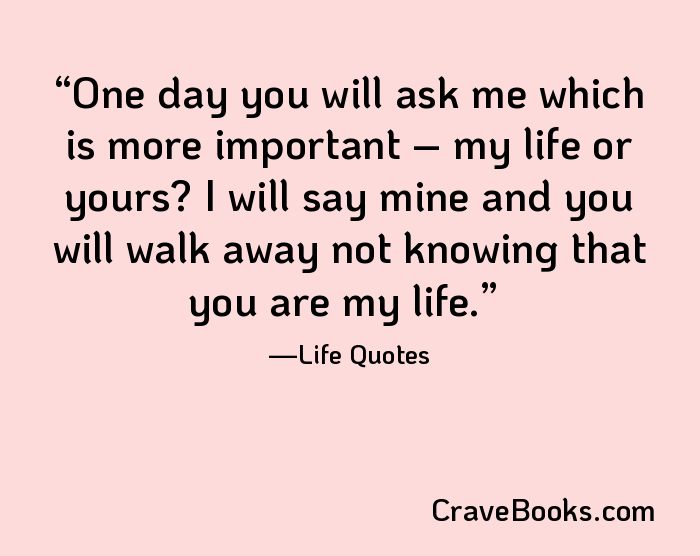 One day you will ask me which is more important – my life or yours? I will say mine and you will walk away not knowing that you are my life.