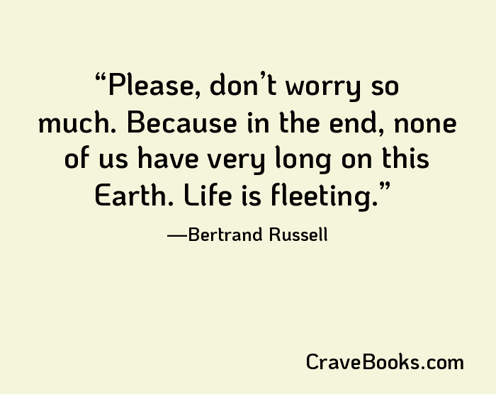 Please, don’t worry so much. Because in the end, none of us have very long on this Earth. Life is fleeting.