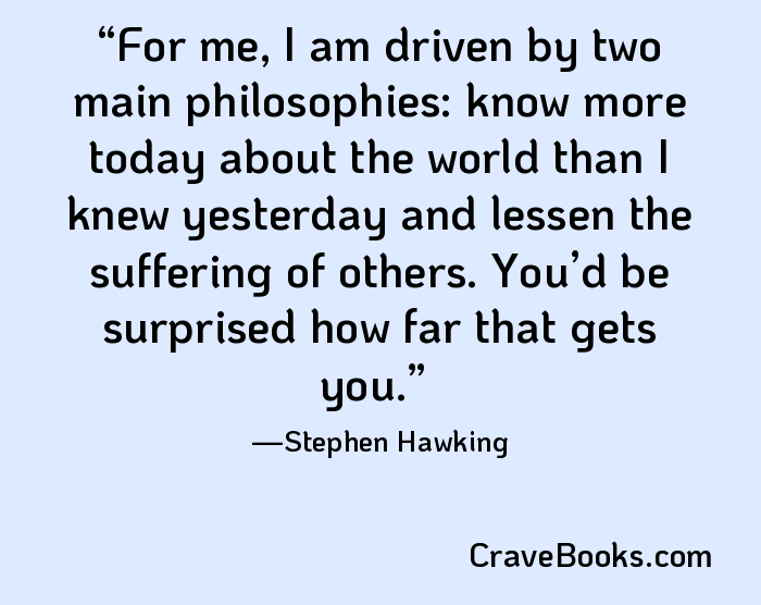 For me, I am driven by two main philosophies: know more today about the world than I knew yesterday and lessen the suffering of others. You’d be surprised how far that gets you.