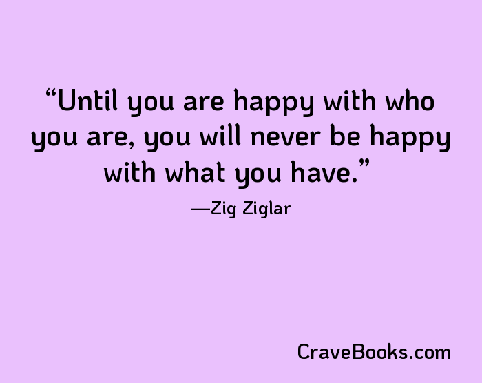 Until you are happy with who you are, you will never be happy with what you have.