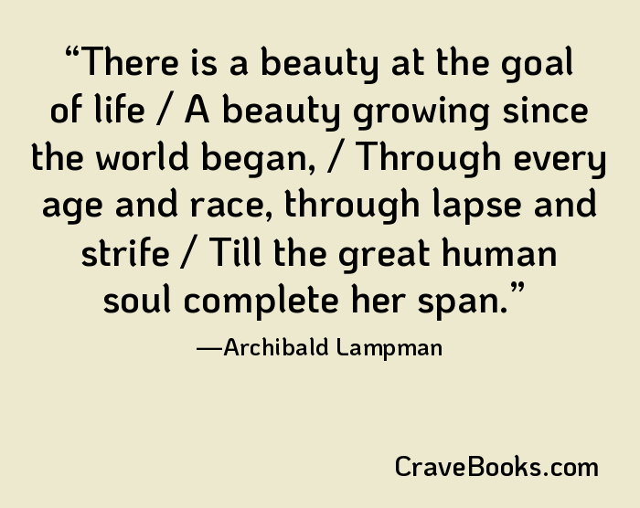 There is a beauty at the goal of life / A beauty growing since the world began, / Through every age and race, through lapse and strife / Till the great human soul complete her span.