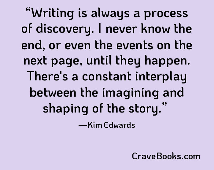 Writing is always a process of discovery. I never know the end, or even the events on the next page, until they happen. There's a constant interplay between the imagining and shaping of the story.