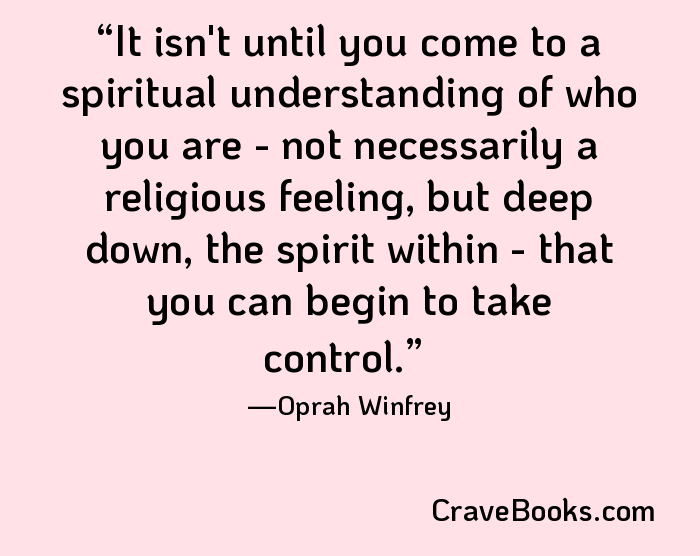 It isn't until you come to a spiritual understanding of who you are - not necessarily a religious feeling, but deep down, the spirit within - that you can begin to take control.