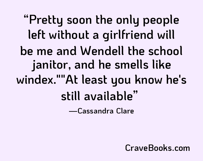 Pretty soon the only people left without a girlfriend will be me and Wendell the school janitor, and he smells like windex.""At least you know he's still available