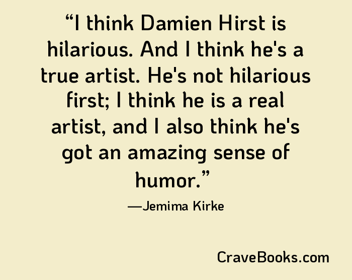 I think Damien Hirst is hilarious. And I think he's a true artist. He's not hilarious first; I think he is a real artist, and I also think he's got an amazing sense of humor.