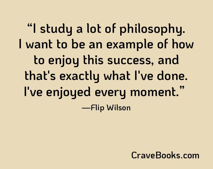 I study a lot of philosophy. I want to be an example of how to enjoy this success, and that's exactly what I've done. I've enjoyed every moment.