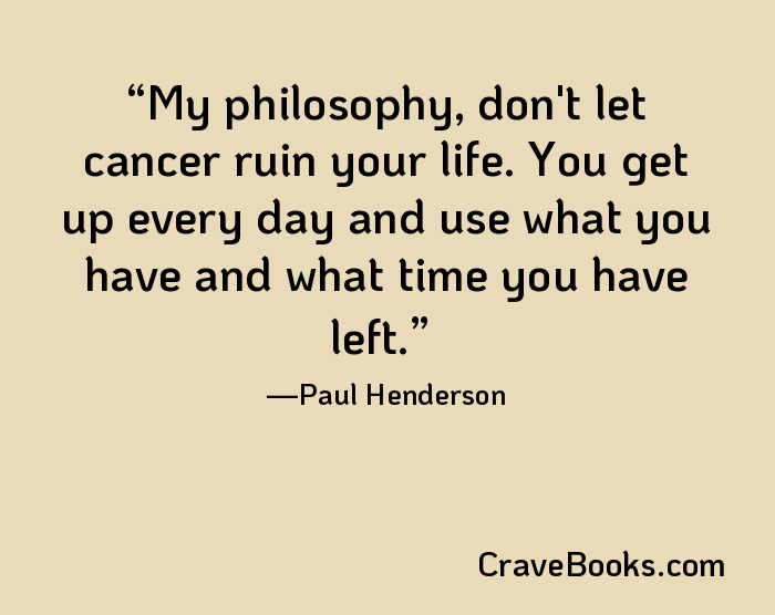 My philosophy, don't let cancer ruin your life. You get up every day and use what you have and what time you have left.