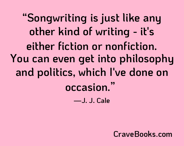 Songwriting is just like any other kind of writing - it's either fiction or nonfiction. You can even get into philosophy and politics, which I've done on occasion.