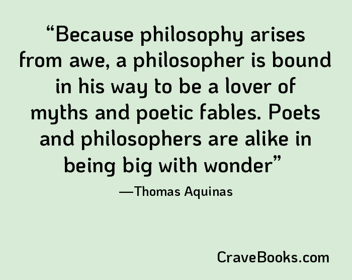 Because philosophy arises from awe, a philosopher is bound in his way to be a lover of myths and poetic fables. Poets and philosophers are alike in being big with wonder