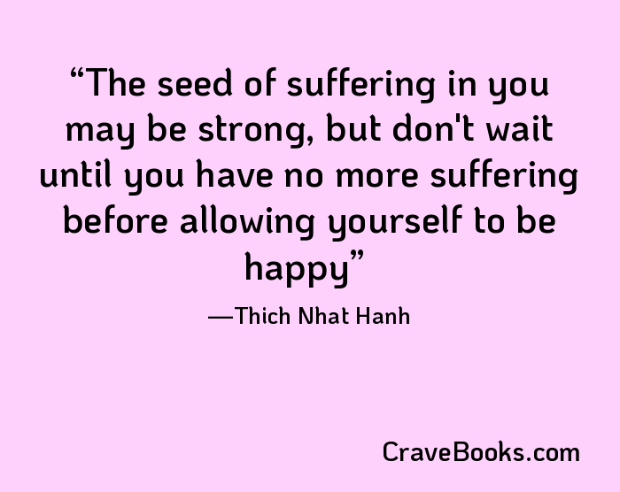 The seed of suffering in you may be strong, but don't wait until you have no more suffering before allowing yourself to be happy