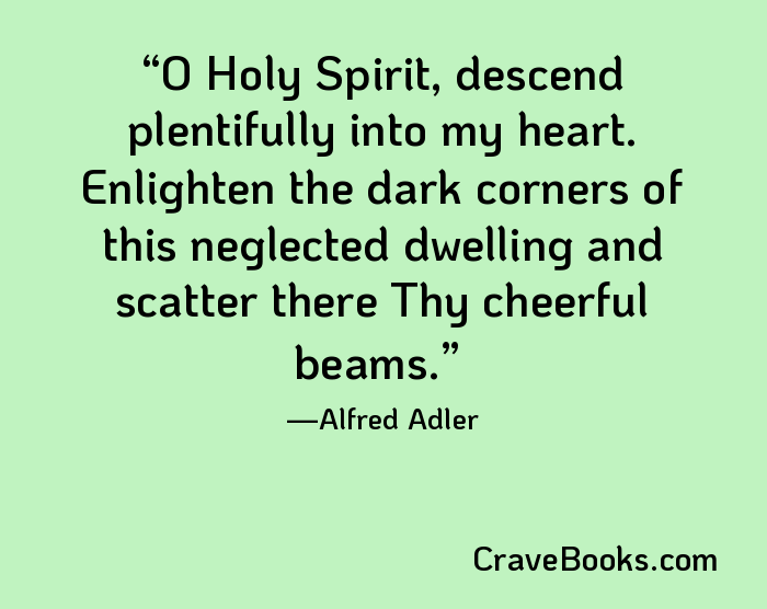 O Holy Spirit, descend plentifully into my heart. Enlighten the dark corners of this neglected dwelling and scatter there Thy cheerful beams.