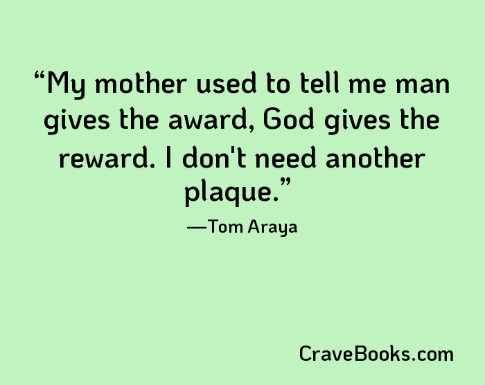 My mother used to tell me man gives the award, God gives the reward. I don't need another plaque.