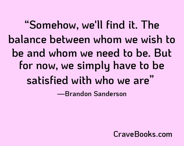 Somehow, we'll find it. The balance between whom we wish to be and whom we need to be. But for now, we simply have to be satisfied with who we are