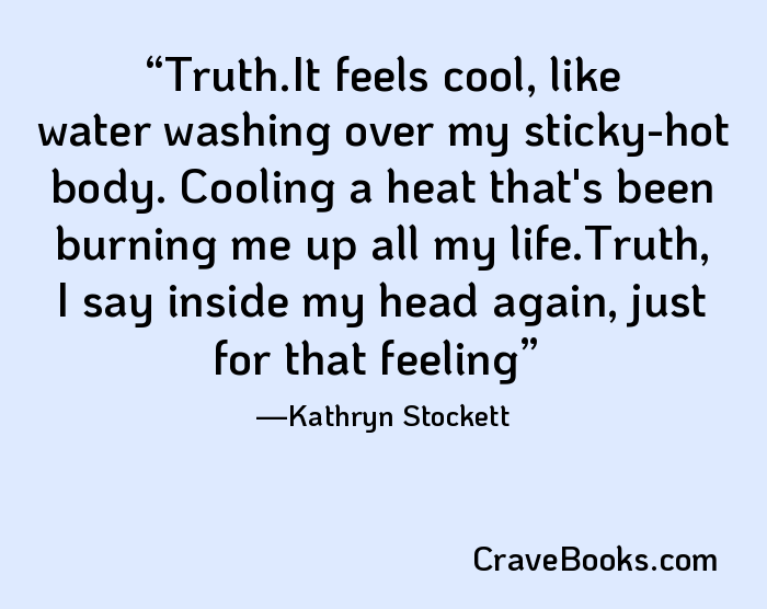 Truth.It feels cool, like water washing over my sticky-hot body. Cooling a heat that's been burning me up all my life.Truth, I say inside my head again, just for that feeling