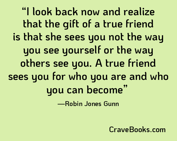 I look back now and realize that the gift of a true friend is that she sees you not the way you see yourself or the way others see you. A true friend sees you for who you are and who you can become