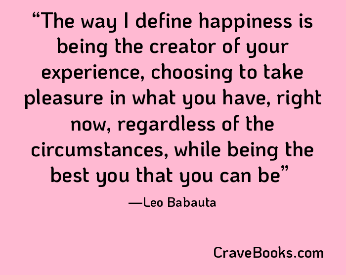 The way I define happiness is being the creator of your experience, choosing to take pleasure in what you have, right now, regardless of the circumstances, while being the best you that you can be