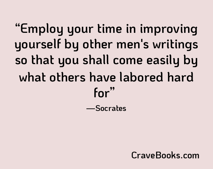 Employ your time in improving yourself by other men's writings so that you shall come easily by what others have labored hard for