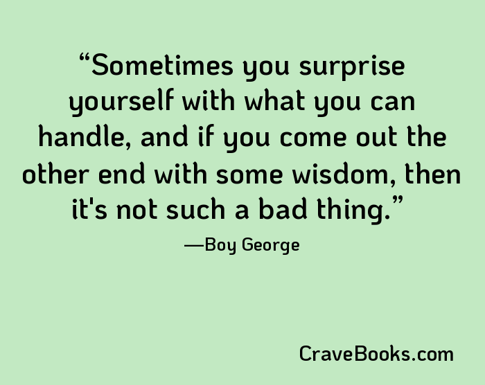 Sometimes you surprise yourself with what you can handle, and if you come out the other end with some wisdom, then it's not such a bad thing.