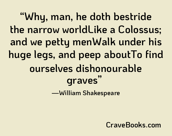 Why, man, he doth bestride the narrow worldLike a Colossus; and we petty menWalk under his huge legs, and peep aboutTo find ourselves dishonourable graves
