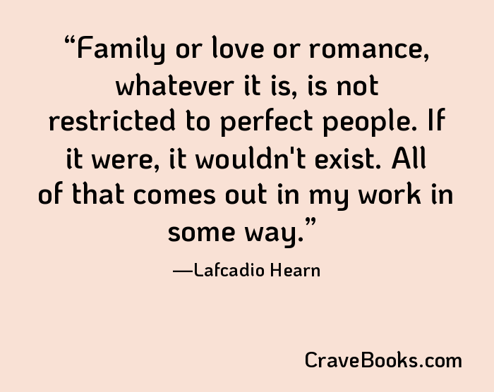 Family or love or romance, whatever it is, is not restricted to perfect people. If it were, it wouldn't exist. All of that comes out in my work in some way.