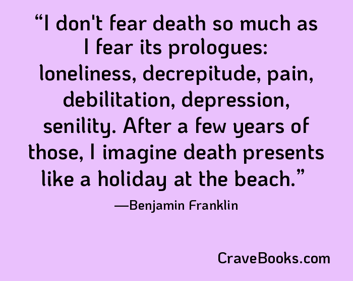 I don't fear death so much as I fear its prologues: loneliness, decrepitude, pain, debilitation, depression, senility. After a few years of those, I imagine death presents like a holiday at the beach.