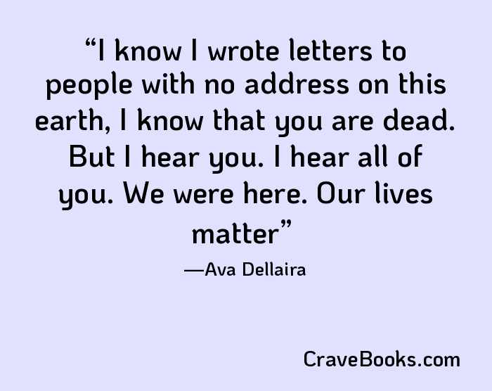 I know I wrote letters to people with no address on this earth, I know that you are dead. But I hear you. I hear all of you. We were here. Our lives matter