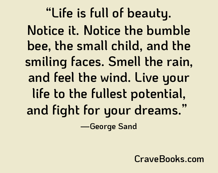 Life is full of beauty. Notice it. Notice the bumble bee, the small child, and the smiling faces. Smell the rain, and feel the wind. Live your life to the fullest potential, and fight for your dreams.