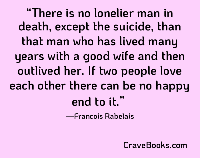 There is no lonelier man in death, except the suicide, than that man who has lived many years with a good wife and then outlived her. If two people love each other there can be no happy end to it.
