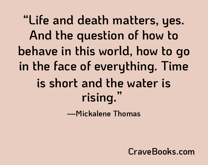 Life and death matters, yes. And the question of how to behave in this world, how to go in the face of everything. Time is short and the water is rising.
