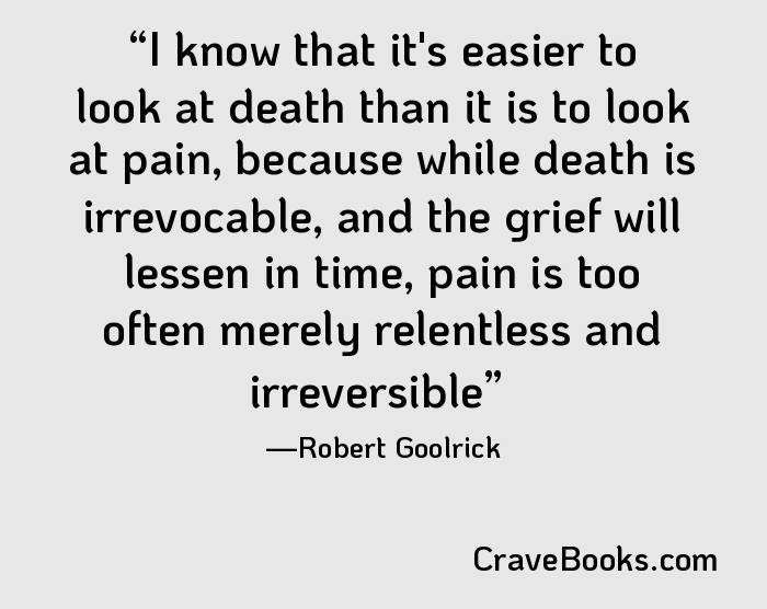 I know that it's easier to look at death than it is to look at pain, because while death is irrevocable, and the grief will lessen in time, pain is too often merely relentless and irreversible