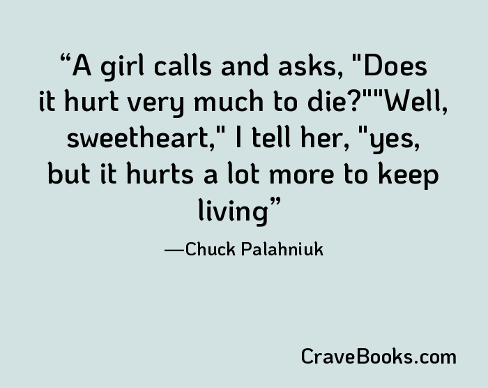 A girl calls and asks, "Does it hurt very much to die?""Well, sweetheart," I tell her, "yes, but it hurts a lot more to keep living