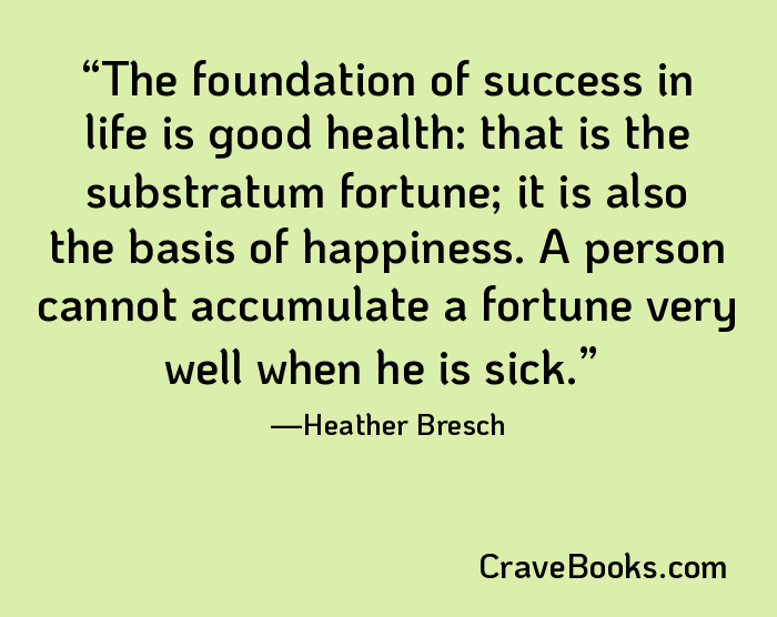 The foundation of success in life is good health: that is the substratum fortune; it is also the basis of happiness. A person cannot accumulate a fortune very well when he is sick.