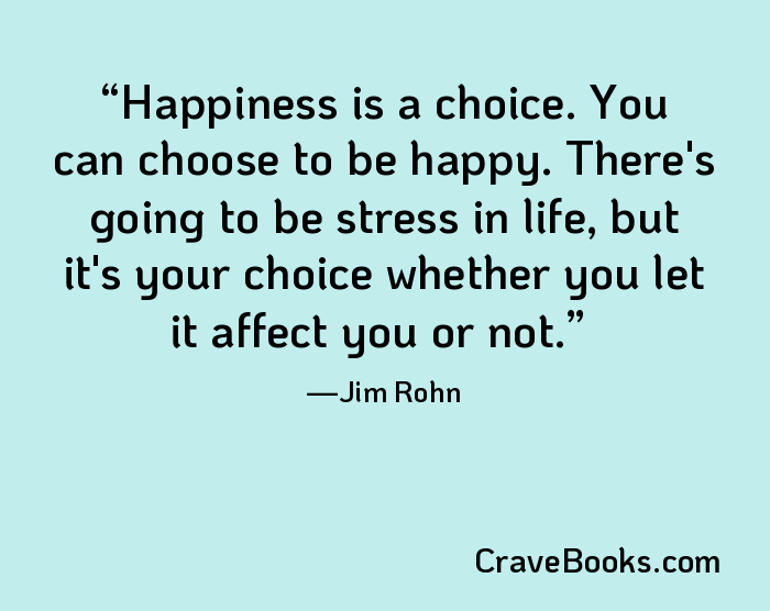 Happiness is a choice. You can choose to be happy. There's going to be stress in life, but it's your choice whether you let it affect you or not.