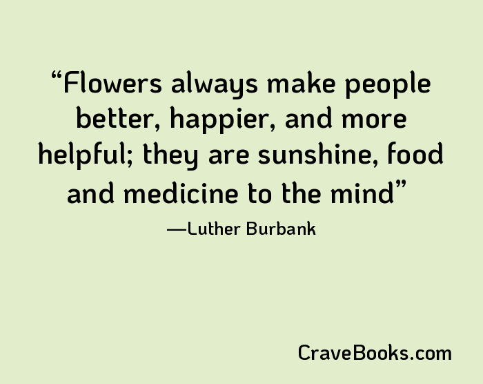 Flowers always make people better, happier, and more helpful; they are sunshine, food and medicine to the mind