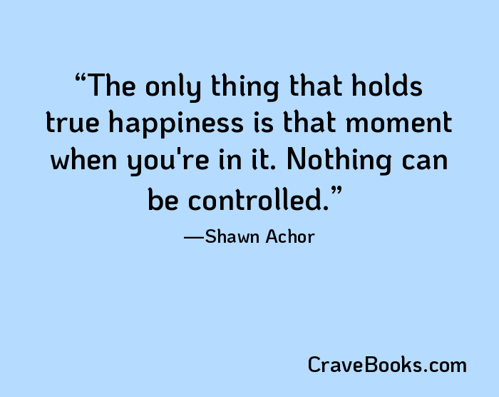 The only thing that holds true happiness is that moment when you're in it. Nothing can be controlled.