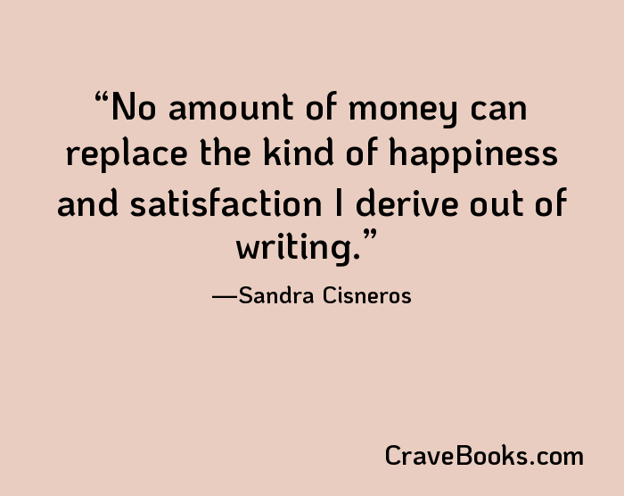 No amount of money can replace the kind of happiness and satisfaction I derive out of writing.