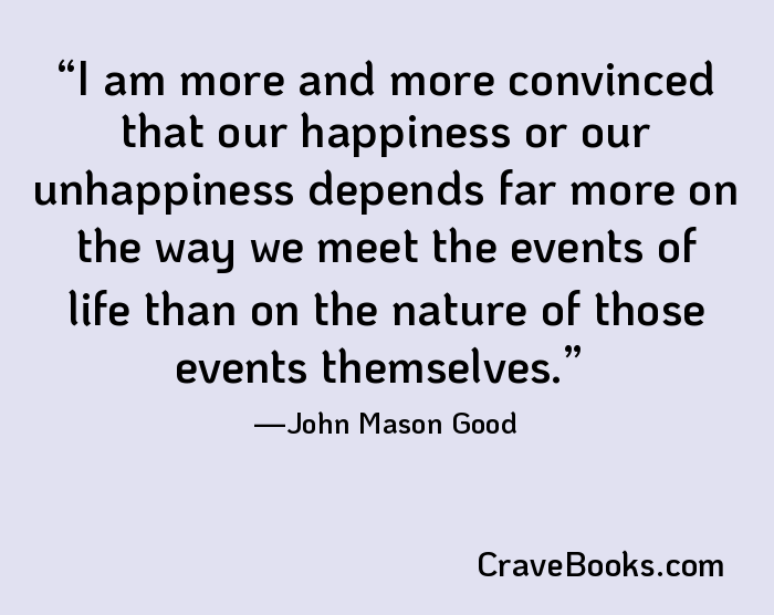 I am more and more convinced that our happiness or our unhappiness depends far more on the way we meet the events of life than on the nature of those events themselves.