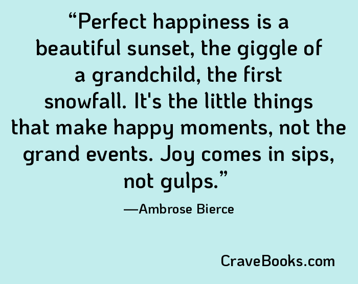 Perfect happiness is a beautiful sunset, the giggle of a grandchild, the first snowfall. It's the little things that make happy moments, not the grand events. Joy comes in sips, not gulps.