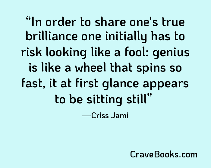 In order to share one's true brilliance one initially has to risk looking like a fool: genius is like a wheel that spins so fast, it at first glance appears to be sitting still