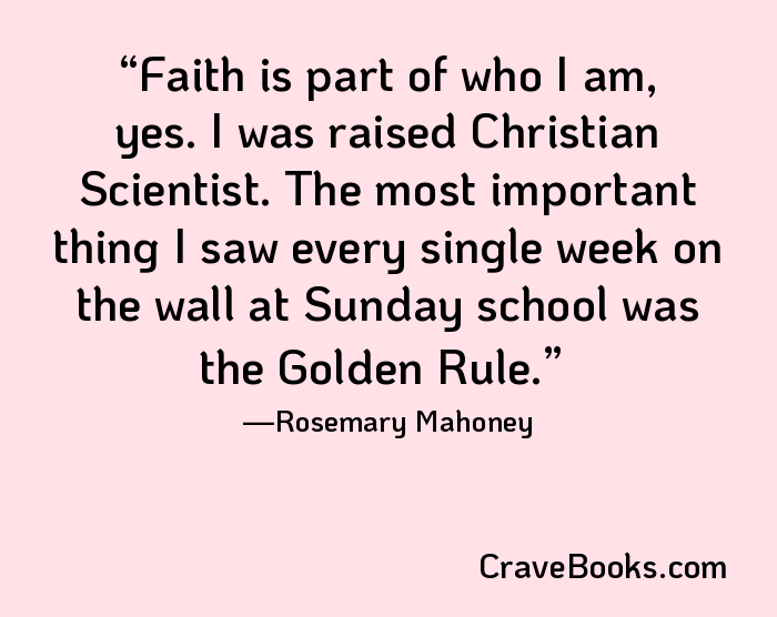 Faith is part of who I am, yes. I was raised Christian Scientist. The most important thing I saw every single week on the wall at Sunday school was the Golden Rule.